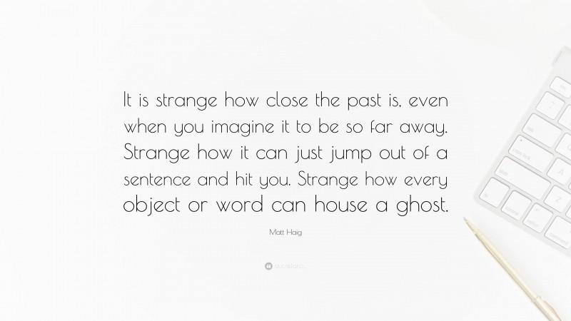 Matt Haig Quote: “It is strange how close the past is, even when you imagine it to be so far away. Strange how it can just jump out of a sentence and hit you. Strange how every object or word can house a ghost.”