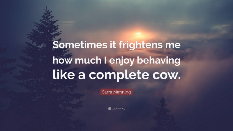 Sarra Manning Quote: “Sometimes it frightens me how much I enjoy behaving like a complete cow.”