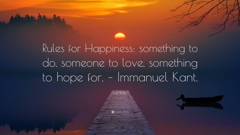 Joe Biden Quote: “Rules for Happiness: something to do, someone to love, something to hope for. – Immanuel Kant.”