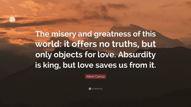 Albert Camus Quote: “The misery and greatness of this world: it offers no truths, but only objects for love. Absurdity is king, but love saves us from it.”