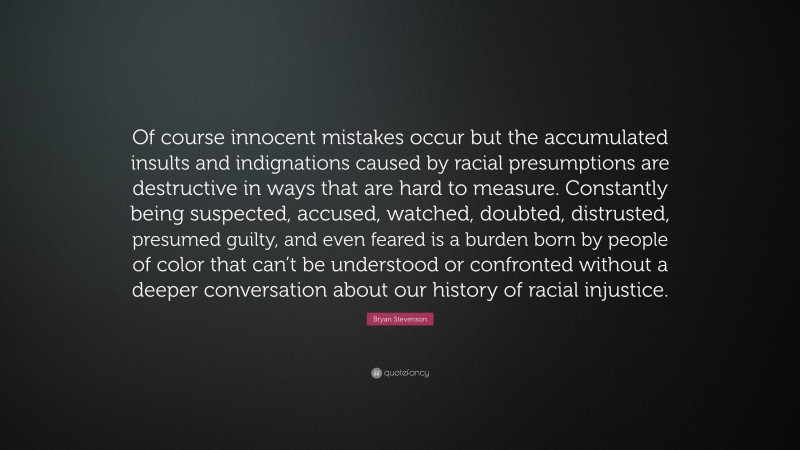 Bryan Stevenson Quote: “Of course innocent mistakes occur but the accumulated insults and indignations caused by racial presumptions are destructive in ways that are hard to measure. Constantly being suspected, accused, watched, doubted, distrusted, presumed guilty, and even feared is a burden born by people of color that can’t be understood or confronted without a deeper conversation about our history of racial injustice.”
