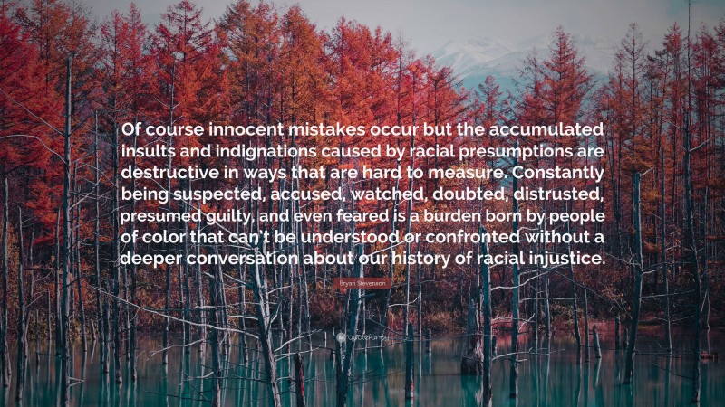 Bryan Stevenson Quote: “Of course innocent mistakes occur but the accumulated insults and indignations caused by racial presumptions are destructive in ways that are hard to measure. Constantly being suspected, accused, watched, doubted, distrusted, presumed guilty, and even feared is a burden born by people of color that can’t be understood or confronted without a deeper conversation about our history of racial injustice.”