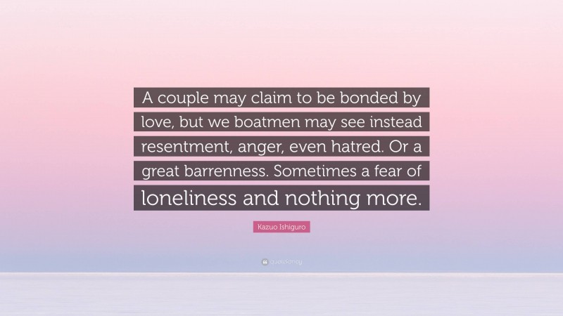 Kazuo Ishiguro Quote: “A couple may claim to be bonded by love, but we boatmen may see instead resentment, anger, even hatred. Or a great barrenness. Sometimes a fear of loneliness and nothing more.”