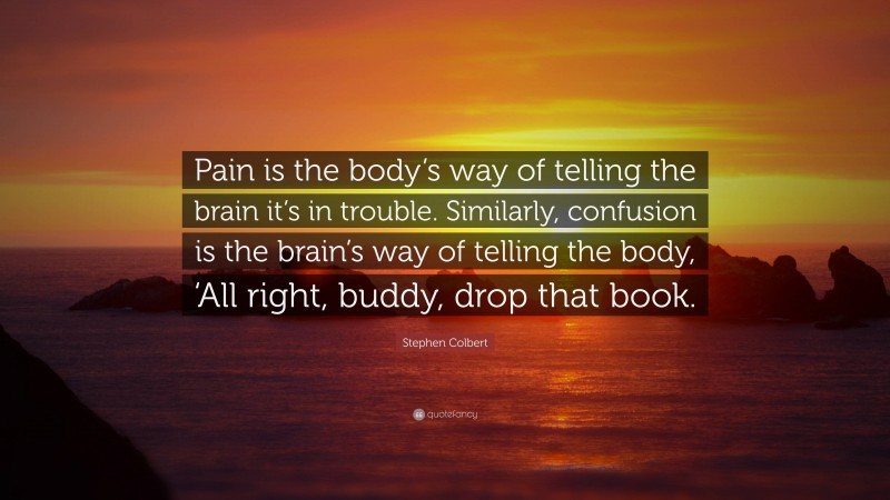 Stephen Colbert Quote: “Pain is the body’s way of telling the brain it’s in trouble. Similarly, confusion is the brain’s way of telling the body, ‘All right, buddy, drop that book.”