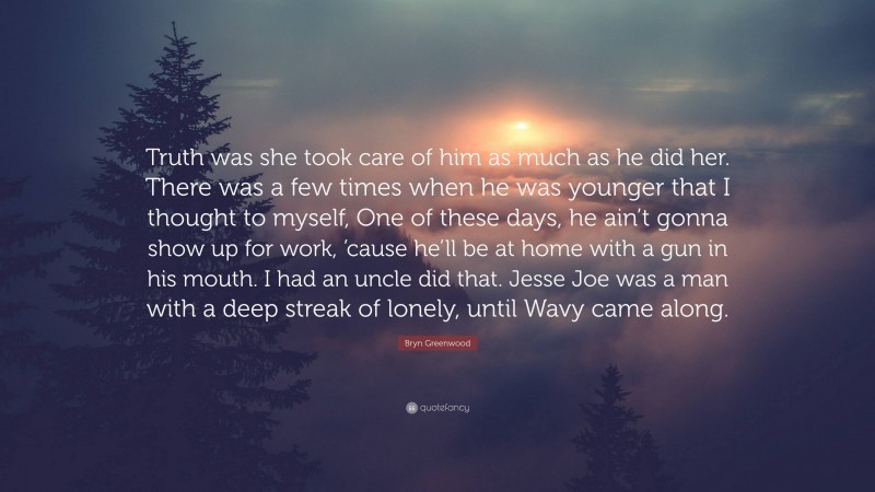 Bryn Greenwood Quote: “Truth was she took care of him as much as he did her. There was a few times when he was younger that I thought to myself, One of these days, he ain’t gonna show up for work, ’cause he’ll be at home with a gun in his mouth. I had an uncle did that. Jesse Joe was a man with a deep streak of lonely, until Wavy came along.”