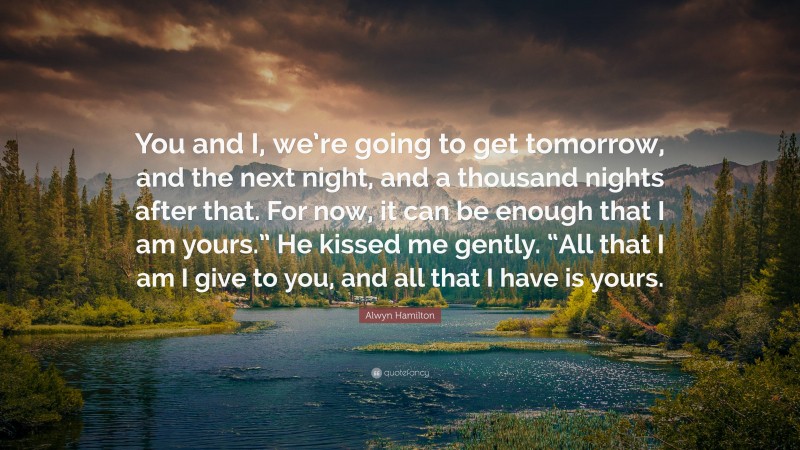 Alwyn Hamilton Quote: “You and I, we’re going to get tomorrow, and the next night, and a thousand nights after that. For now, it can be enough that I am yours.” He kissed me gently. “All that I am I give to you, and all that I have is yours.”