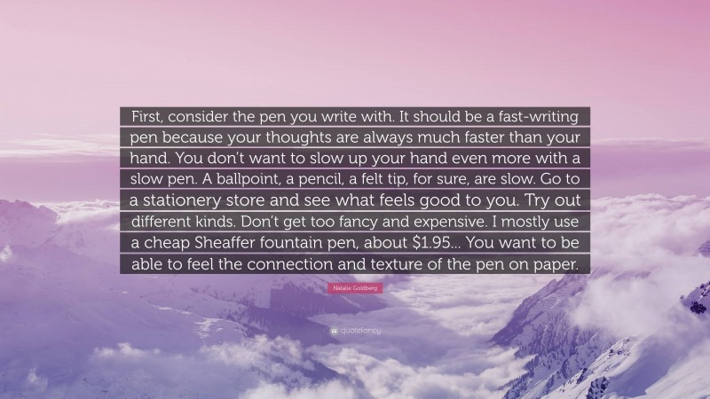 Natalie Goldberg Quote: “First, consider the pen you write with. It should be a fast-writing pen because your thoughts are always much faster than your hand. You don’t want to slow up your hand even more with a slow pen. A ballpoint, a pencil, a felt tip, for sure, are slow. Go to a stationery store and see what feels good to you. Try out different kinds. Don’t get too fancy and expensive. I mostly use a cheap Sheaffer fountain pen, about $1.95... You want to be able to feel the connection and texture of the pen on paper.”