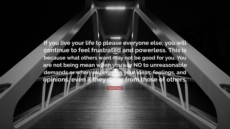 Beverly Engel Quote: “If you live your life to please everyone else, you will continue to feel frustrated and powerless. This is because what others want may not be good for you. You are not being mean when you say NO to unreasonable demands or when you express your ideas, feelings, and opinions, even if they differ from those of others.”