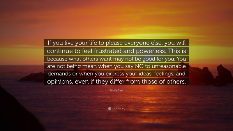 Beverly Engel Quote: “If you live your life to please everyone else, you will continue to feel frustrated and powerless. This is because what others want may not be good for you. You are not being mean when you say NO to unreasonable demands or when you express your ideas, feelings, and opinions, even if they differ from those of others.”