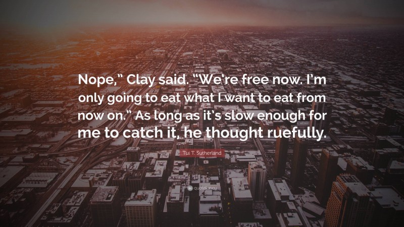 Tui T. Sutherland Quote: “Nope,” Clay said. “We’re free now. I’m only going to eat what I want to eat from now on.” As long as it’s slow enough for me to catch it, he thought ruefully.”