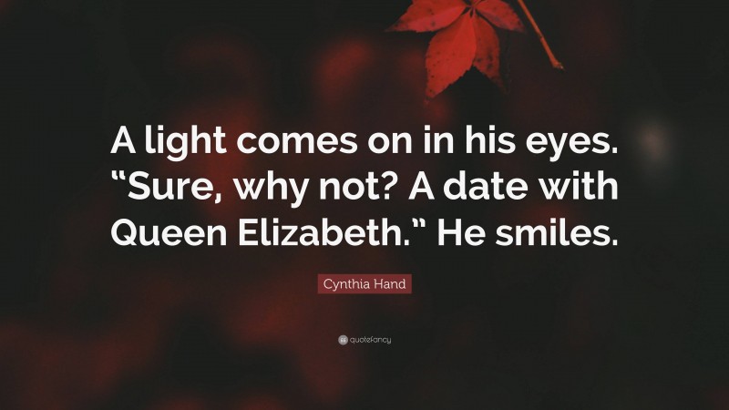 Cynthia Hand Quote: “A light comes on in his eyes. “Sure, why not? A date with Queen Elizabeth.” He smiles.”