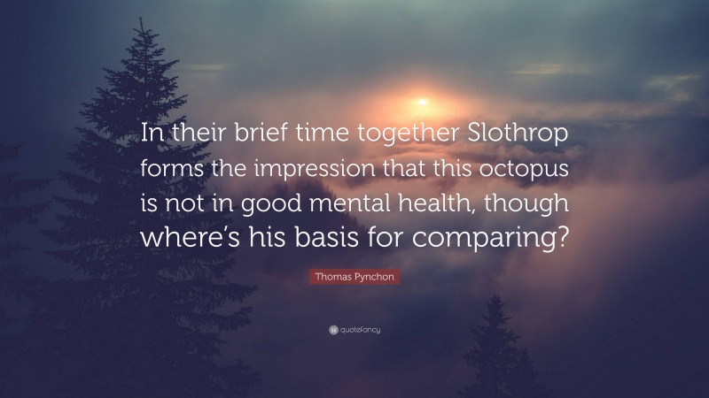 Thomas Pynchon Quote: “In their brief time together Slothrop forms the impression that this octopus is not in good mental health, though where’s his basis for comparing?”