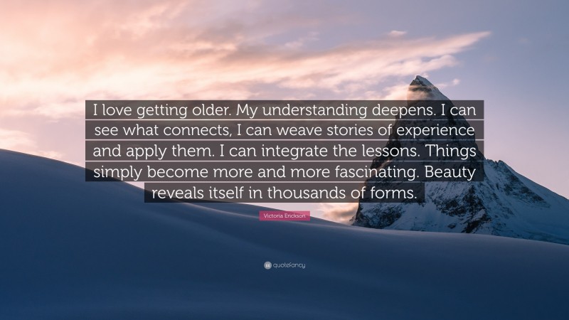 Victoria Erickson Quote: “I love getting older. My understanding deepens. I can see what connects, I can weave stories of experience and apply them. I can integrate the lessons. Things simply become more and more fascinating. Beauty reveals itself in thousands of forms.”