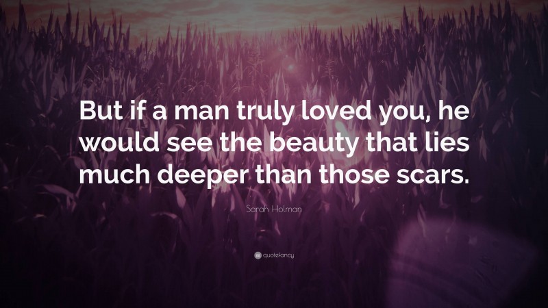 Sarah Holman Quote: “But if a man truly loved you, he would see the beauty that lies much deeper than those scars.”