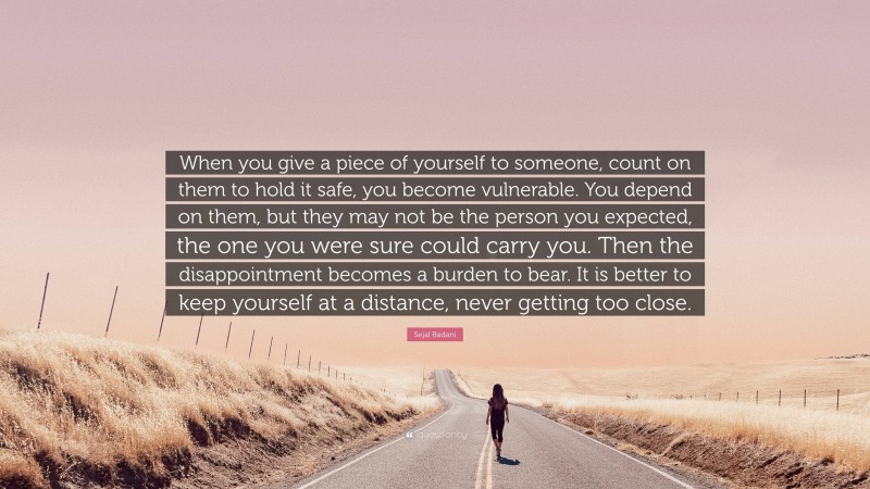 Sejal Badani Quote: “When you give a piece of yourself to someone, count on them to hold it safe, you become vulnerable. You depend on them, but they may not be the person you expected, the one you were sure could carry you. Then the disappointment becomes a burden to bear. It is better to keep yourself at a distance, never getting too close.”