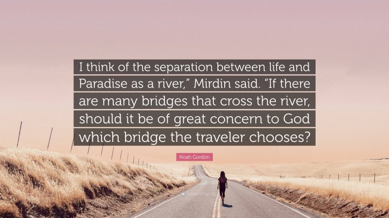 Noah Gordon Quote: “I think of the separation between life and Paradise as a river,” Mirdin said. “If there are many bridges that cross the river, should it be of great concern to God which bridge the traveler chooses?”