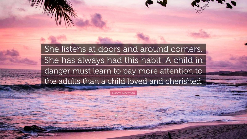 Naomi Alderman Quote: “She listens at doors and around corners. She has always had this habit. A child in danger must learn to pay more attention to the adults than a child loved and cherished.”