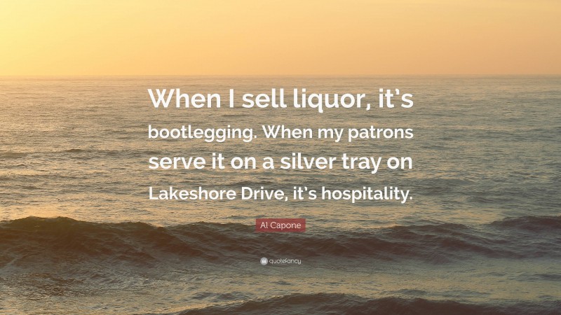 Al Capone Quote: “When I sell liquor, it’s bootlegging. When my patrons serve it on a silver tray on Lakeshore Drive, it’s hospitality.”