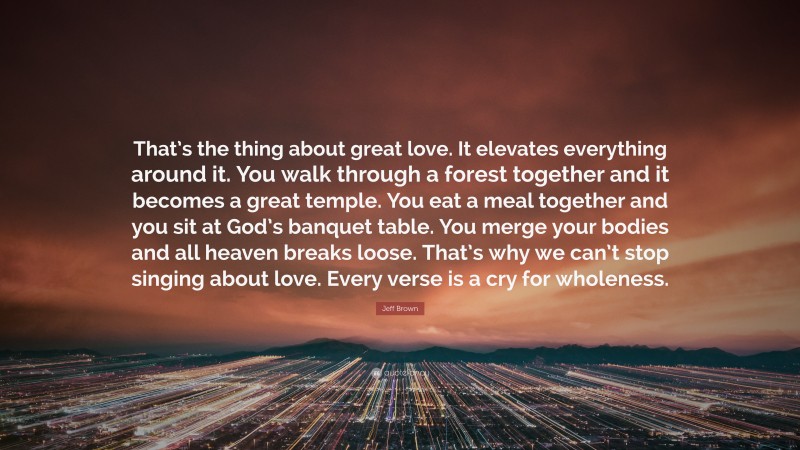 Jeff Brown Quote: “That’s the thing about great love. It elevates everything around it. You walk through a forest together and it becomes a great temple. You eat a meal together and you sit at God’s banquet table. You merge your bodies and all heaven breaks loose. That’s why we can’t stop singing about love. Every verse is a cry for wholeness.”