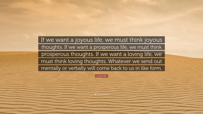 Louise Hay Quote: “If we want a joyous life, we must think joyous thoughts. If we want a prosperous life, we must think prosperous thoughts. If we want a loving life, we must think loving thoughts. Whatever we send out mentally or verbally will come back to us in like form.”