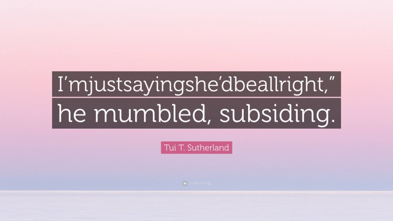 Tui T. Sutherland Quote: “I’mjustsayingshe’dbeallright,” he mumbled, subsiding.”
