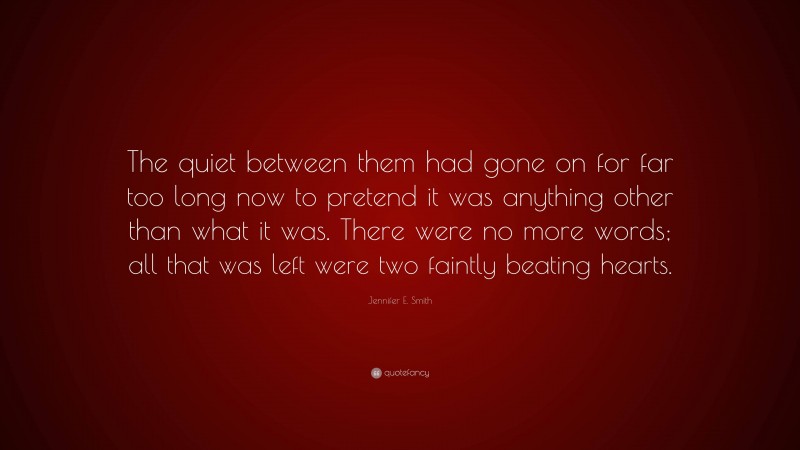 Jennifer E. Smith Quote: “The quiet between them had gone on for far too long now to pretend it was anything other than what it was. There were no more words; all that was left were two faintly beating hearts.”