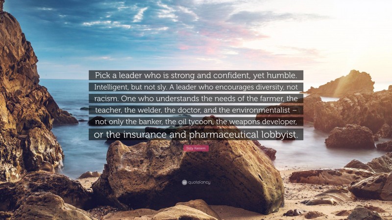 Suzy Kassem Quote: “Pick a leader who is strong and confident, yet humble. Intelligent, but not sly. A leader who encourages diversity, not racism. One who understands the needs of the farmer, the teacher, the welder, the doctor, and the environmentalist – not only the banker, the oil tycoon, the weapons developer, or the insurance and pharmaceutical lobbyist.”