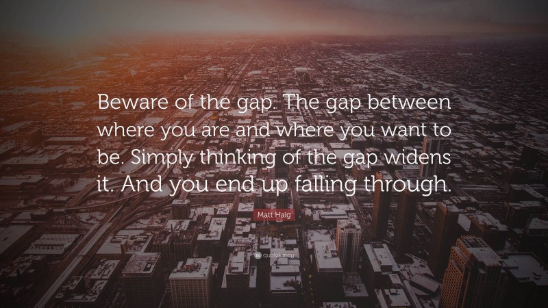 Matt Haig Quote: “Beware of the gap. The gap between where you are and where you want to be. Simply thinking of the gap widens it. And you end up falling through.”