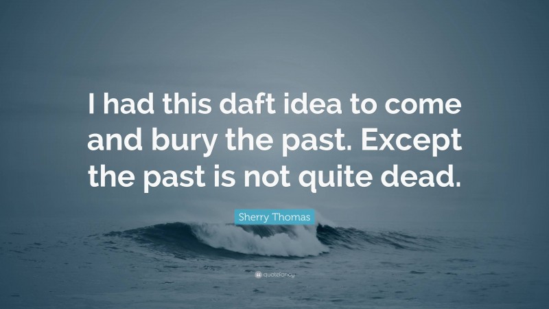 Sherry Thomas Quote: “I had this daft idea to come and bury the past. Except the past is not quite dead.”