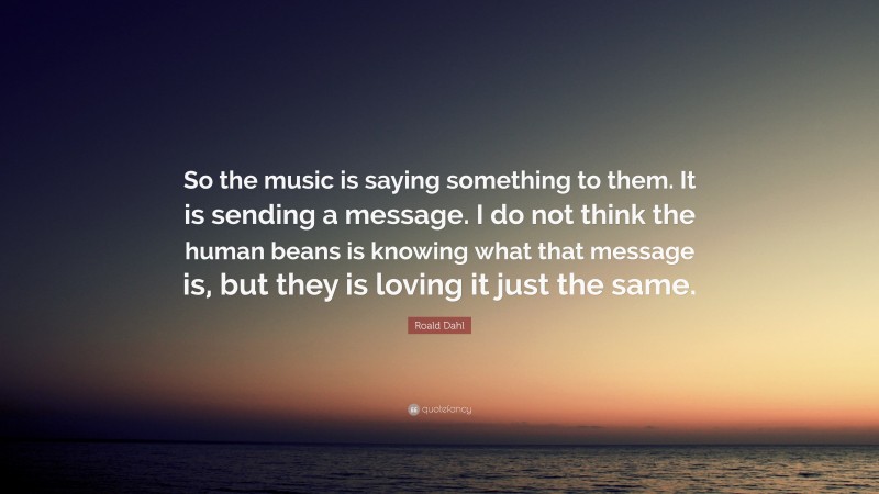 Roald Dahl Quote: “So the music is saying something to them. It is sending a message. I do not think the human beans is knowing what that message is, but they is loving it just the same.”