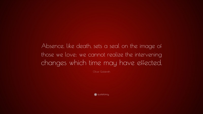 Oliver Goldsmith Quote: “Absence, like death, sets a seal on the image of those we love: we cannot realize the intervening changes which time may have effected.”