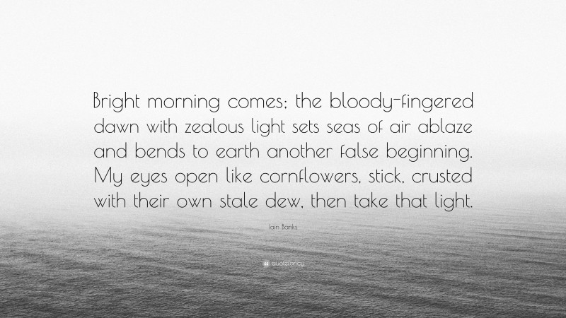 Iain Banks Quote: “Bright morning comes; the bloody-fingered dawn with zealous light sets seas of air ablaze and bends to earth another false beginning. My eyes open like cornflowers, stick, crusted with their own stale dew, then take that light.”