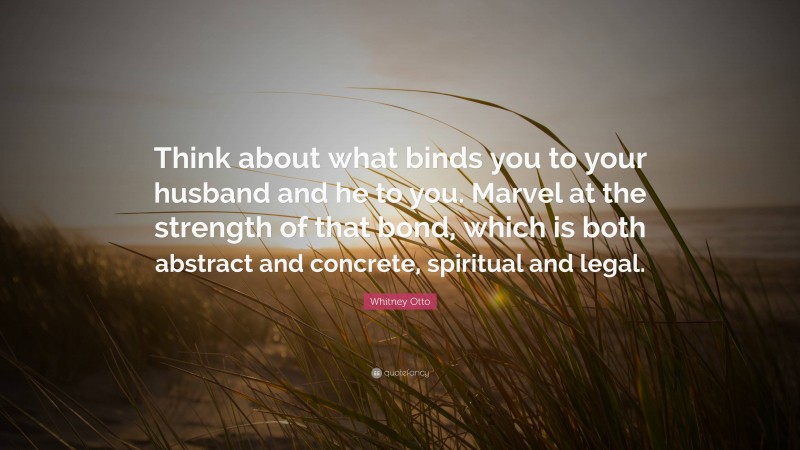 Whitney Otto Quote: “Think about what binds you to your husband and he to you. Marvel at the strength of that bond, which is both abstract and concrete, spiritual and legal.”