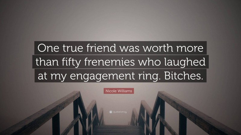 Nicole  Williams Quotes: “One true friend was worth more than fifty frenemies who laughed at my engagement ring. Bitches.” — Nicole Williams