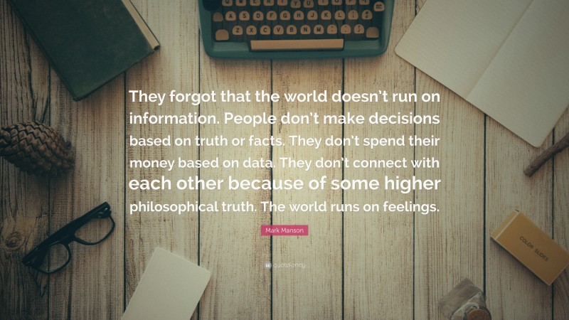 Mark Manson Quote: “They forgot that the world doesn’t run on information. People don’t make decisions based on truth or facts. They don’t spend their money based on data. They don’t connect with each other because of some higher philosophical truth. The world runs on feelings.”