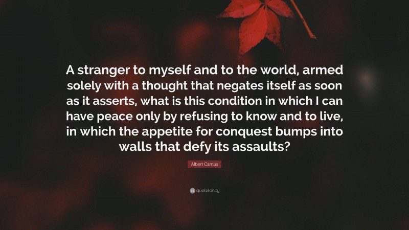 Albert Camus Quote: “A stranger to myself and to the world, armed solely with a thought that negates itself as soon as it asserts, what is this condition in which I can have peace only by refusing to know and to live, in which the appetite for conquest bumps into walls that defy its assaults?”