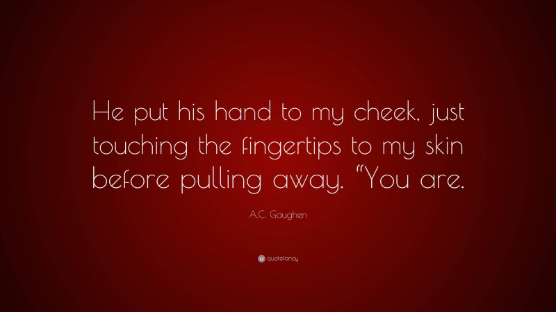 A.C. Gaughen Quote: “He put his hand to my cheek, just touching the fingertips to my skin before pulling away. “You are.”