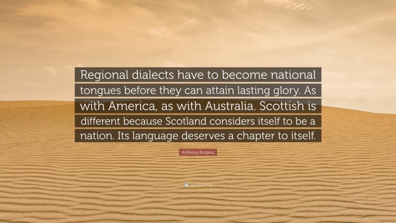 Anthony Burgess Quote: “Regional dialects have to become national tongues before they can attain lasting glory. As with America, as with Australia. Scottish is different because Scotland considers itself to be a nation. Its language deserves a chapter to itself.”