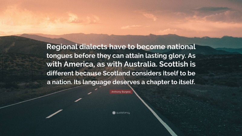 Anthony Burgess Quote: “Regional dialects have to become national tongues before they can attain lasting glory. As with America, as with Australia. Scottish is different because Scotland considers itself to be a nation. Its language deserves a chapter to itself.”