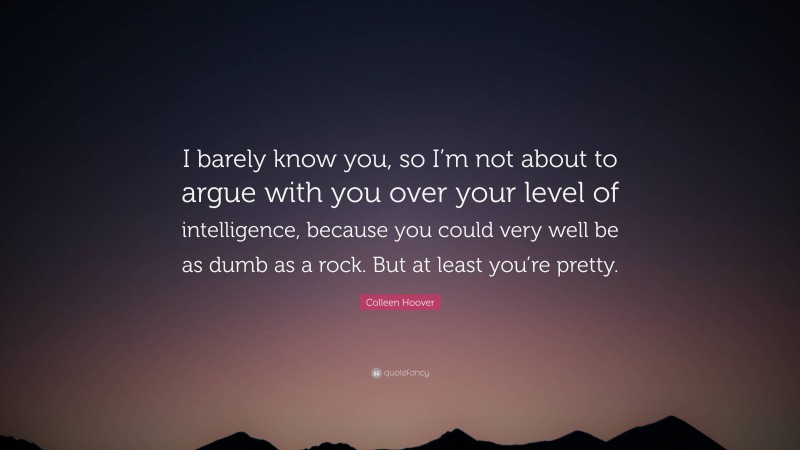 Colleen Hoover Quote: “I barely know you, so I’m not about to argue with you over your level of intelligence, because you could very well be as dumb as a rock. But at least you’re pretty.”