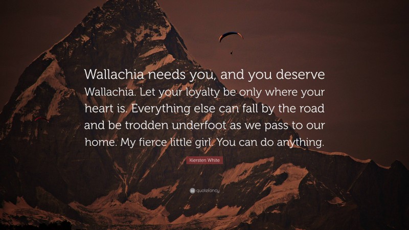 Kiersten White Quote: “Wallachia needs you, and you deserve Wallachia. Let your loyalty be only where your heart is. Everything else can fall by the road and be trodden underfoot as we pass to our home. My fierce little girl. You can do anything.”