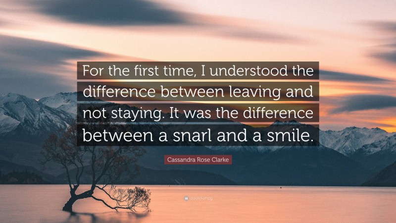 Cassandra Rose Clarke Quote: “For the first time, I understood the difference between leaving and not staying. It was the difference between a snarl and a smile.”