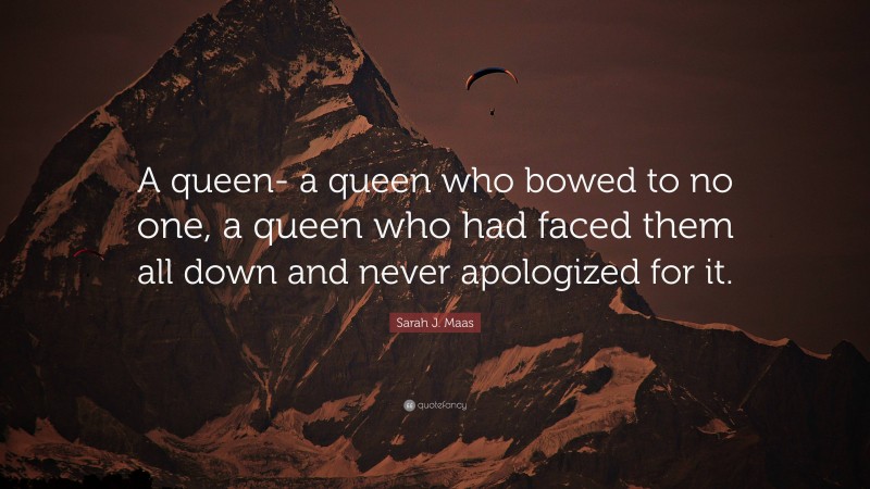 Sarah J. Maas Quote: “A queen- a queen who bowed to no one, a queen who had faced them all down and never apologized for it.”