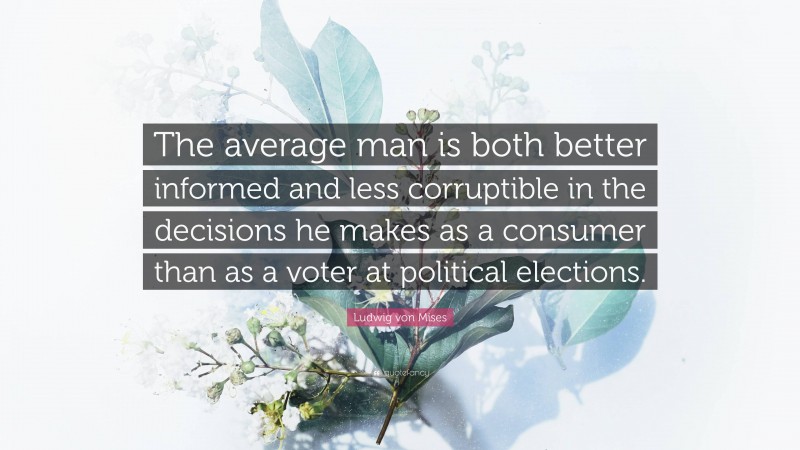Ludwig von Mises Quote: “The average man is both better informed and less corruptible in the decisions he makes as a consumer than as a voter at political elections.”