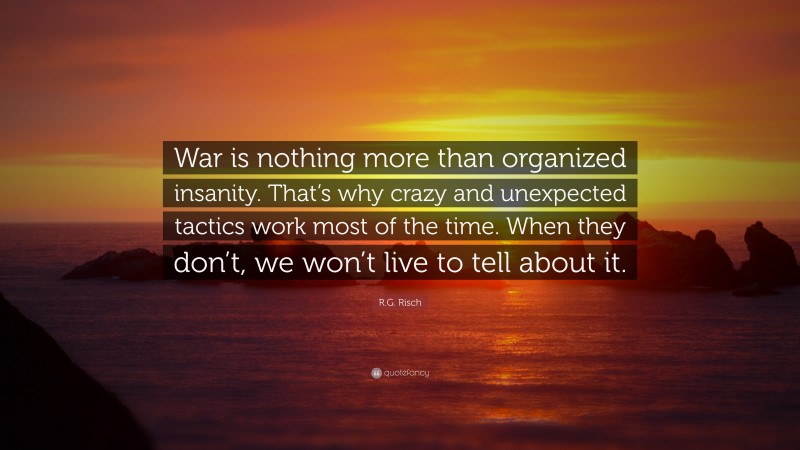R.G. Risch Quote: “War is nothing more than organized insanity. That’s why crazy and unexpected tactics work most of the time. When they don’t, we won’t live to tell about it.”