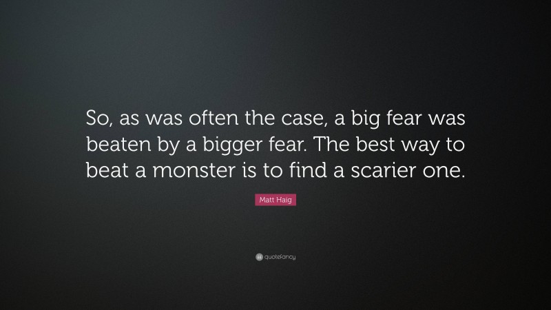 Matt Haig Quote: “So, as was often the case, a big fear was beaten by a bigger fear. The best way to beat a monster is to find a scarier one.”