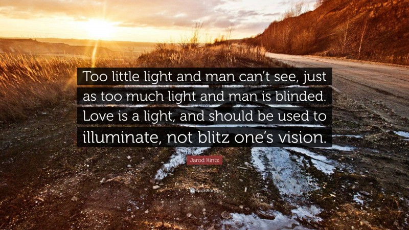 Jarod Kintz Quote: “Too little light and man can’t see, just as too much light and man is blinded. Love is a light, and should be used to illuminate, not blitz one’s vision.”