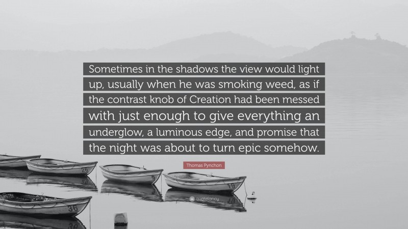 Thomas Pynchon Quote: “Sometimes in the shadows the view would light up, usually when he was smoking weed, as if the contrast knob of Creation had been messed with just enough to give everything an underglow, a luminous edge, and promise that the night was about to turn epic somehow.”