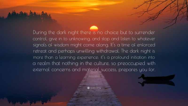 Thomas Moore Quote: “During the dark night there is no choice but to surrender control, give in to unknowing, and stop and listen to whatever signals of wisdom might come along. It’s a time of enforced retreat and perhaps unwilling withdrawal. The dark night is more than a learning experience; it’s a profound initiation into a realm that nothing in the culture, so preoccupied with external concerns and material success, prepares you for.”