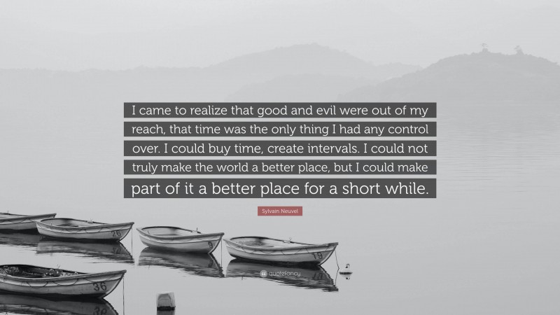 Sylvain Neuvel Quote: “I came to realize that good and evil were out of my reach, that time was the only thing I had any control over. I could buy time, create intervals. I could not truly make the world a better place, but I could make part of it a better place for a short while.”